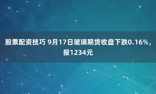股票配资技巧 9月17日玻璃期货收盘下跌0.16%，报1234元
