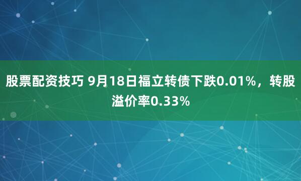 股票配资技巧 9月18日福立转债下跌0.01%，转股溢价率0.33%