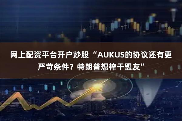网上配资平台开户炒股 “AUKUS的协议还有更严苛条件？特朗普想榨干盟友”