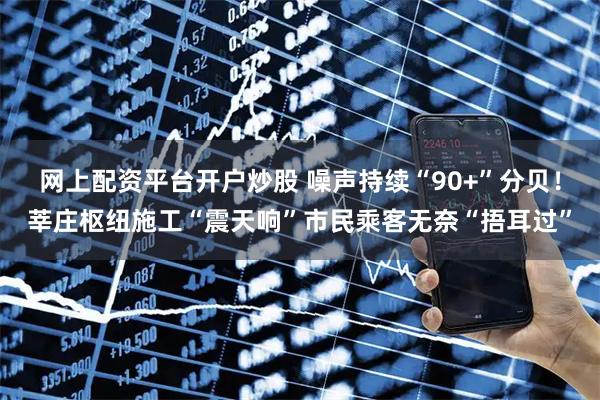 网上配资平台开户炒股 噪声持续“90+”分贝！莘庄枢纽施工“震天响”市民乘客无奈“捂耳过”