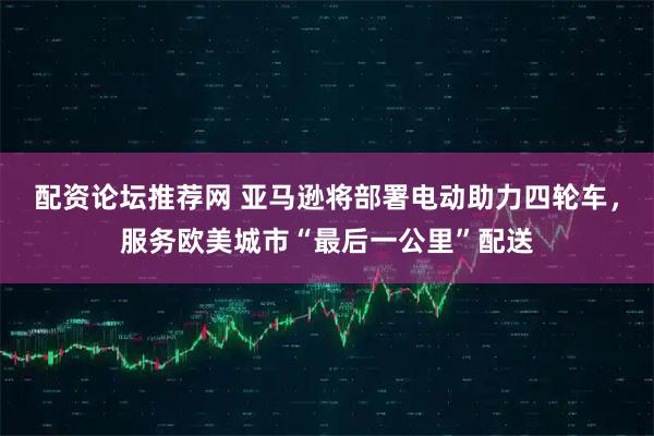 配资论坛推荐网 亚马逊将部署电动助力四轮车，服务欧美城市“最后一公里”配送