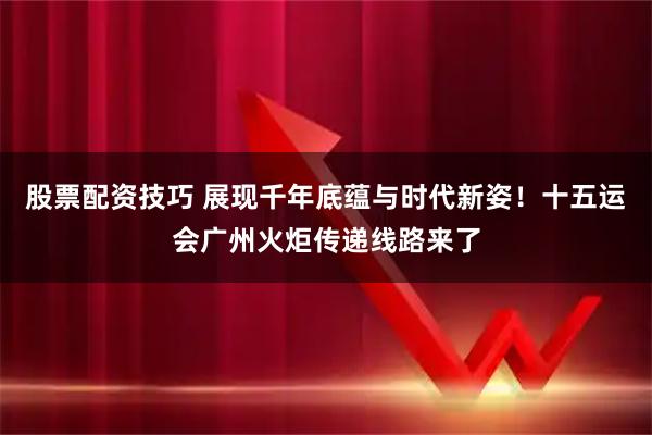 股票配资技巧 展现千年底蕴与时代新姿！十五运会广州火炬传递线路来了