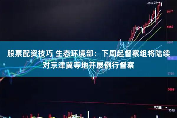 股票配资技巧 生态环境部：下周起督察组将陆续对京津冀等地开展例行督察