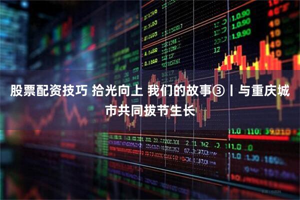 股票配资技巧 拾光向上 我们的故事③丨与重庆城市共同拔节生长