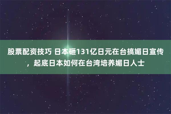 股票配资技巧 日本砸131亿日元在台搞媚日宣传，起底日本如何在台湾培养媚日人士