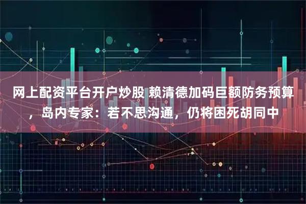 网上配资平台开户炒股 赖清德加码巨额防务预算，岛内专家：若不思沟通，仍将困死胡同中