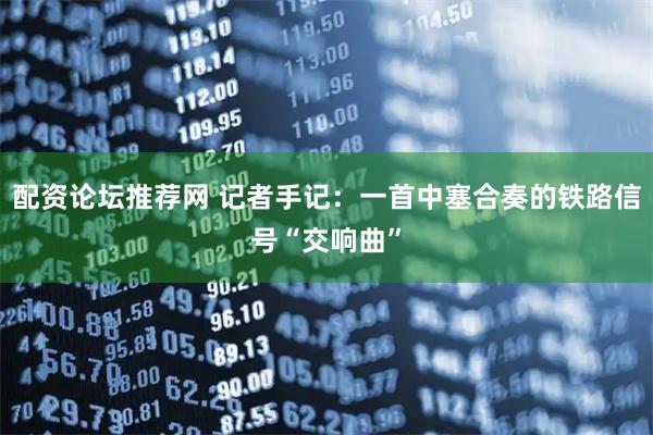 配资论坛推荐网 记者手记：一首中塞合奏的铁路信号“交响曲”