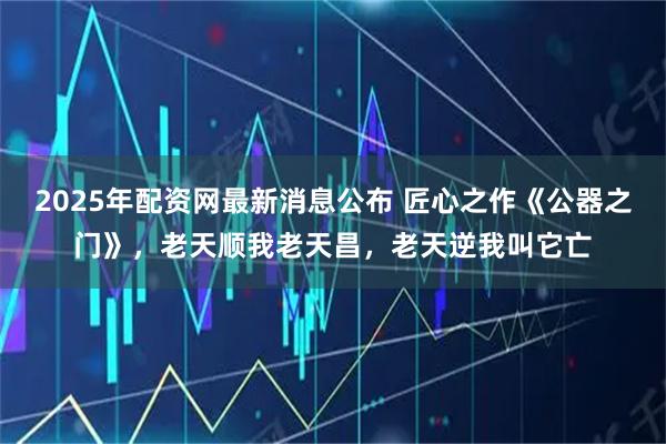 2025年配资网最新消息公布 匠心之作《公器之门》，老天顺我老天昌，老天逆我叫它亡