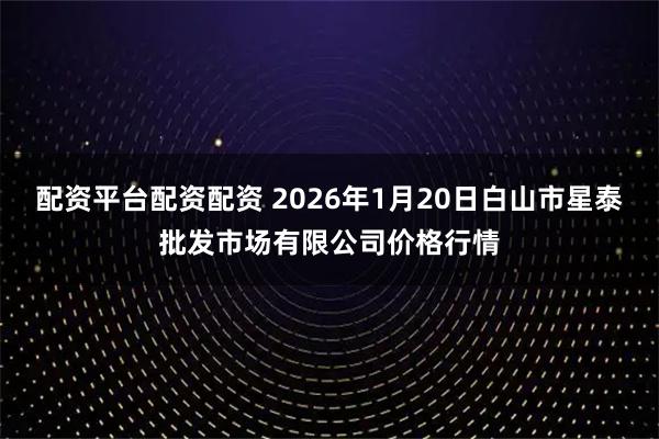 配资平台配资配资 2026年1月20日白山市星泰批发市场有限公司价格行情