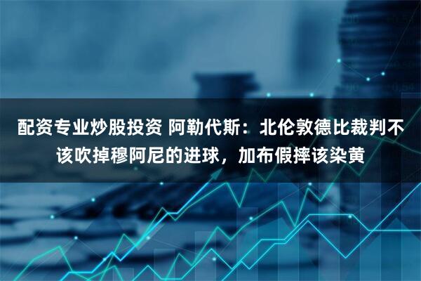 配资专业炒股投资 阿勒代斯：北伦敦德比裁判不该吹掉穆阿尼的进球，加布假摔该染黄