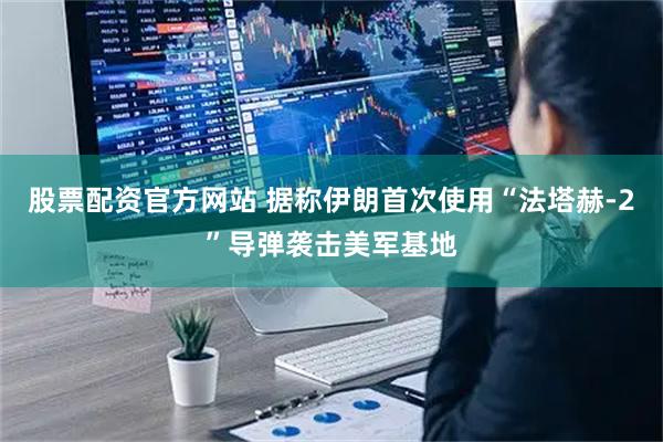 股票配资官方网站 据称伊朗首次使用“法塔赫-2”导弹袭击美军基地