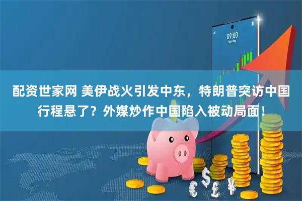 配资世家网 美伊战火引发中东，特朗普突访中国行程悬了？外媒炒作中国陷入被动局面！