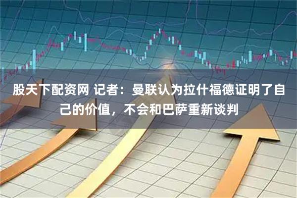 股天下配资网 记者：曼联认为拉什福德证明了自己的价值，不会和巴萨重新谈判