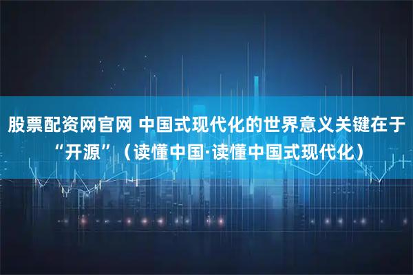 股票配资网官网 中国式现代化的世界意义关键在于“开源”（读懂中国·读懂中国式现代化）