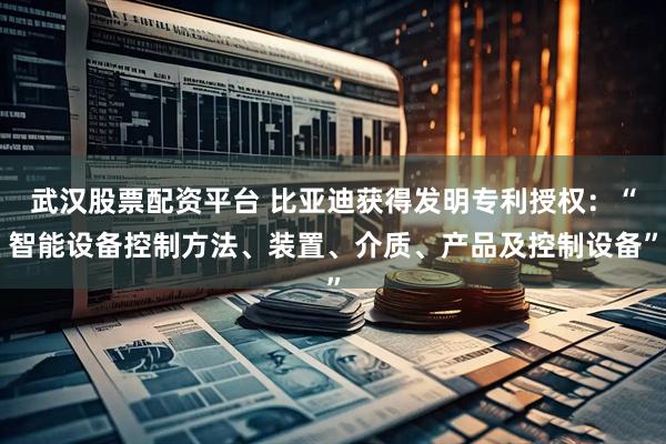 武汉股票配资平台 比亚迪获得发明专利授权：“智能设备控制方法、装置、介质、产品及控制设备”