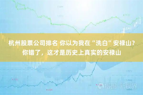 杭州股票公司排名 你以为我在“洗白”安禄山？你错了，这才是历史上真实的安禄山
